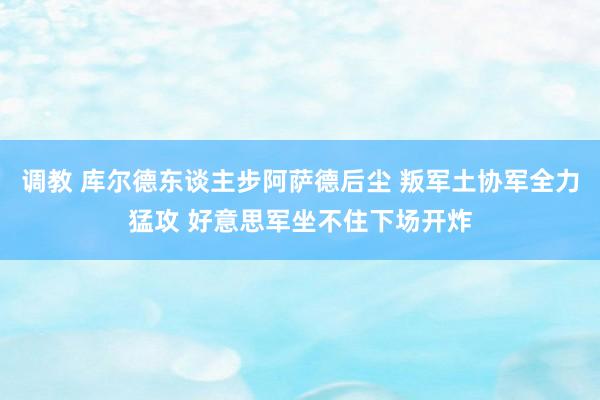 调教 库尔德东谈主步阿萨德后尘 叛军土协军全力猛攻 好意思军坐不住下场开炸