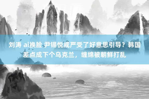 刘涛 ai换脸 尹锡悦戒严受了好意思引导？韩国差点成下个乌克兰，缠绵被朝鲜打乱