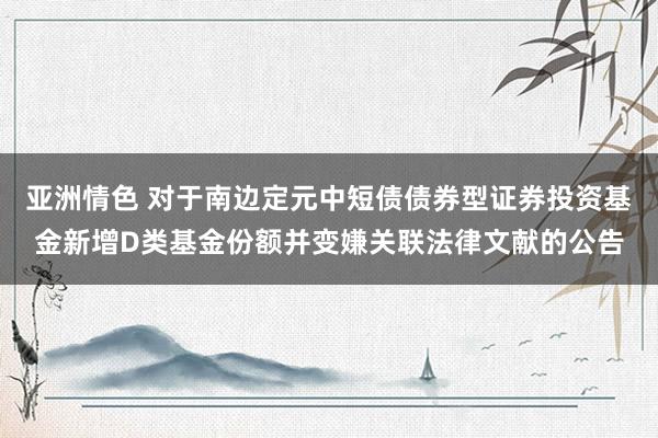 亚洲情色 对于南边定元中短债债券型证券投资基金新增D类基金份额并变嫌关联法律文献的公告