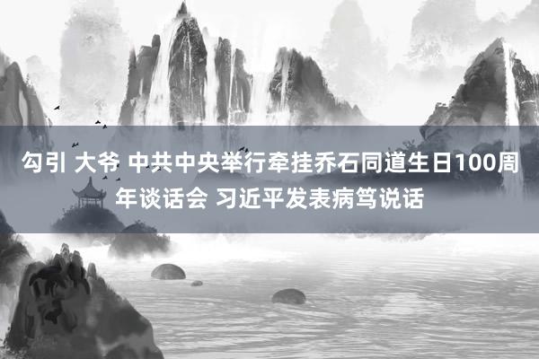 勾引 大爷 中共中央举行牵挂乔石同道生日100周年谈话会 习近平发表病笃说话