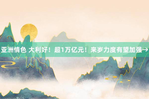 亚洲情色 大利好！超1万亿元！来岁力度有望加强→