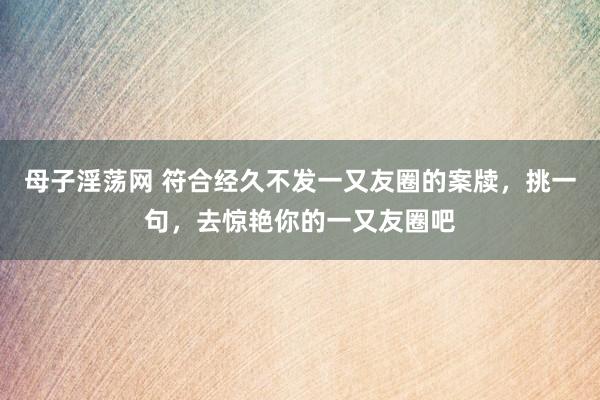 母子淫荡网 符合经久不发一又友圈的案牍，挑一句，去惊艳你的一又友圈吧