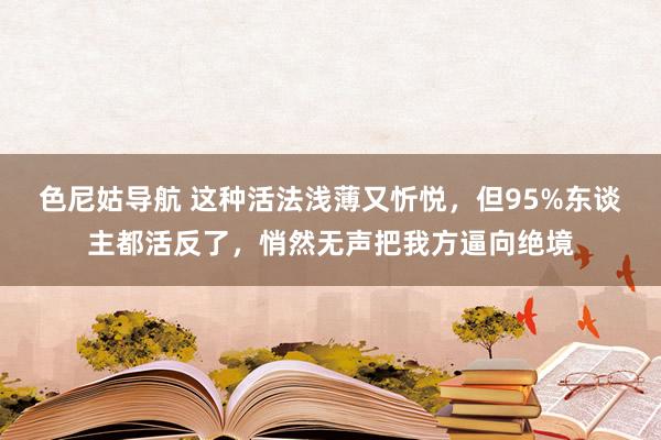 色尼姑导航 这种活法浅薄又忻悦，但95%东谈主都活反了，悄然无声把我方逼向绝境