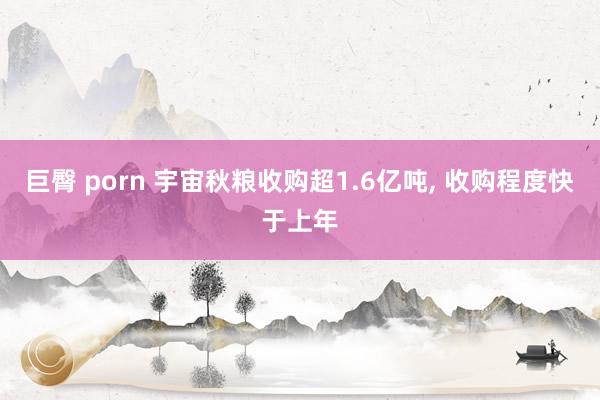 巨臀 porn 宇宙秋粮收购超1.6亿吨， 收购程度快于上年