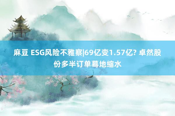 麻豆 ESG风险不雅察|69亿变1.57亿? 卓然股份多半订单蓦地缩水