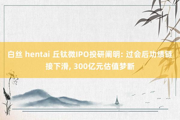 白丝 hentai 丘钛微IPO投研阐明: 过会后功绩链接下滑， 300亿元估值梦断