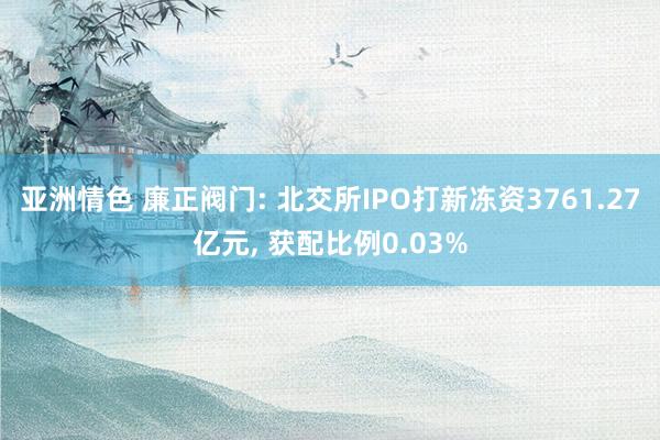 亚洲情色 廉正阀门: 北交所IPO打新冻资3761.27亿元， 获配比例0.03%