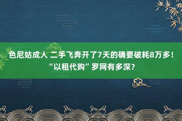 色尼姑成人 二手飞奔开了7天的确要破耗8万多！“以租代购”罗网有多深？