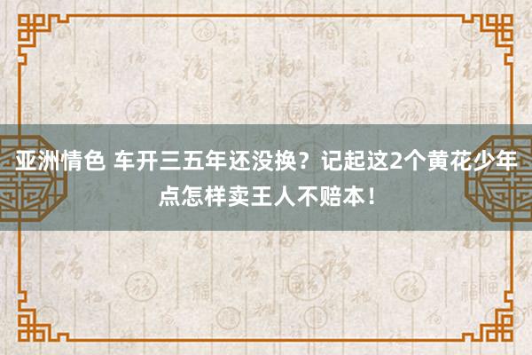 亚洲情色 车开三五年还没换？记起这2个黄花少年点怎样卖王人不赔本！