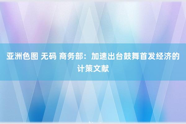 亚洲色图 无码 商务部：加速出台鼓舞首发经济的计策文献