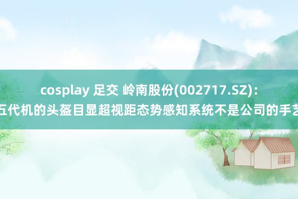 cosplay 足交 岭南股份(002717.SZ)：五代机的头盔目显超视距态势感知系统不是公司的手艺