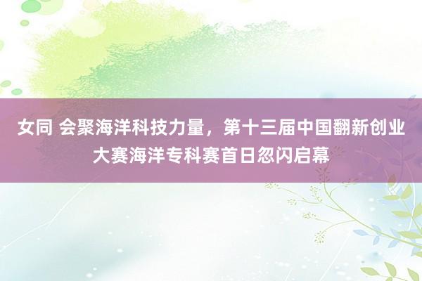 女同 会聚海洋科技力量，第十三届中国翻新创业大赛海洋专科赛首日忽闪启幕