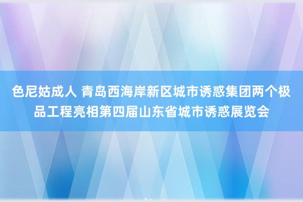 色尼姑成人 青岛西海岸新区城市诱惑集团两个极品工程亮相第四届山东省城市诱惑展览会