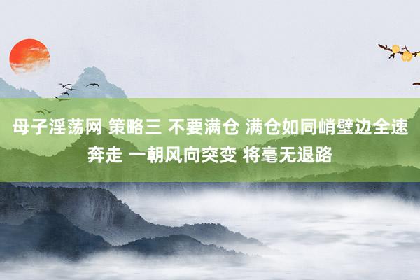 母子淫荡网 策略三 不要满仓 满仓如同峭壁边全速奔走 一朝风向突变 将毫无退路