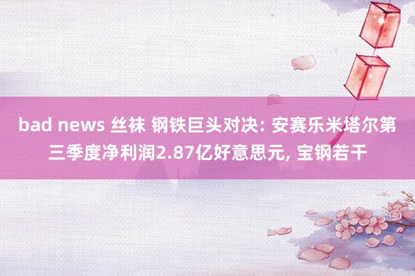 bad news 丝袜 钢铁巨头对决: 安赛乐米塔尔第三季度净利润2.87亿好意思元， 宝钢若干