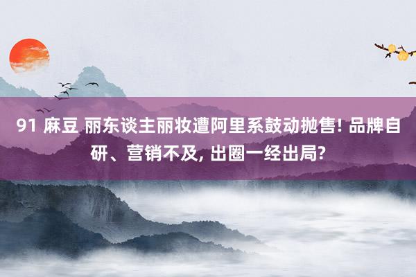 91 麻豆 丽东谈主丽妆遭阿里系鼓动抛售! 品牌自研、营销不及， 出圈一经出局?