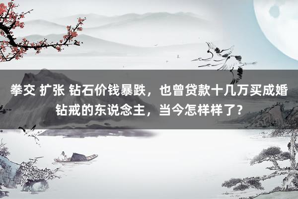 拳交 扩张 钻石价钱暴跌，也曾贷款十几万买成婚钻戒的东说念主，当今怎样样了？