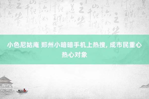 小色尼姑庵 郑州小暗暗手机上热搜， 成市民重心热心对象