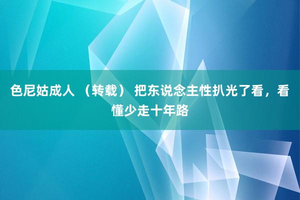 色尼姑成人 （转载） 把东说念主性扒光了看，看懂少走十年路