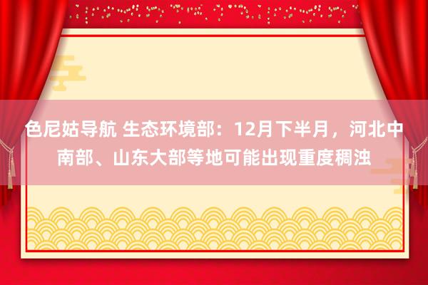 色尼姑导航 生态环境部：12月下半月，河北中南部、山东大部等地可能出现重度稠浊