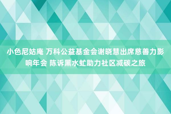 小色尼姑庵 万科公益基金会谢晓慧出席慈善力影响年会 陈诉黑水虻助力社区减碳之旅