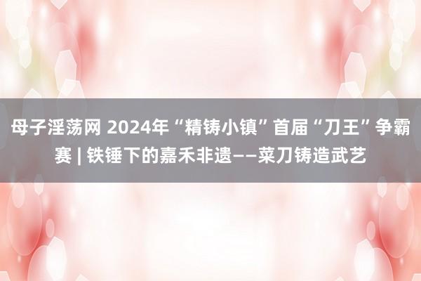 母子淫荡网 2024年“精铸小镇”首届“刀王”争霸赛 | 铁锤下的嘉禾非遗——菜刀铸造武艺