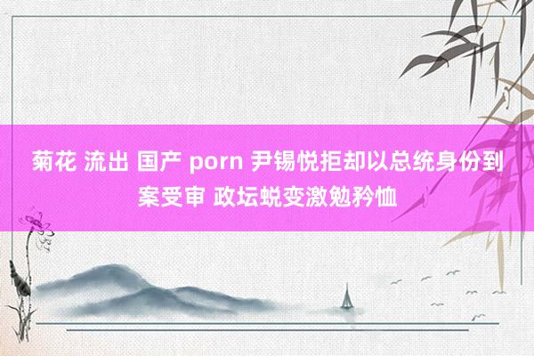 菊花 流出 国产 porn 尹锡悦拒却以总统身份到案受审 政坛蜕变激勉矜恤