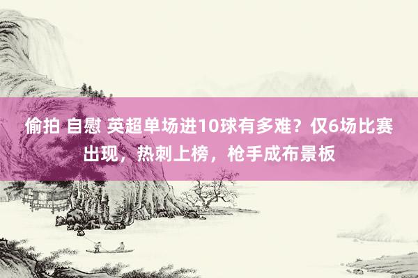 偷拍 自慰 英超单场进10球有多难？仅6场比赛出现，热刺上榜，枪手成布景板