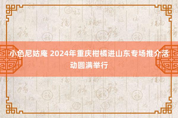 小色尼姑庵 2024年重庆柑橘进山东专场推介活动圆满举行