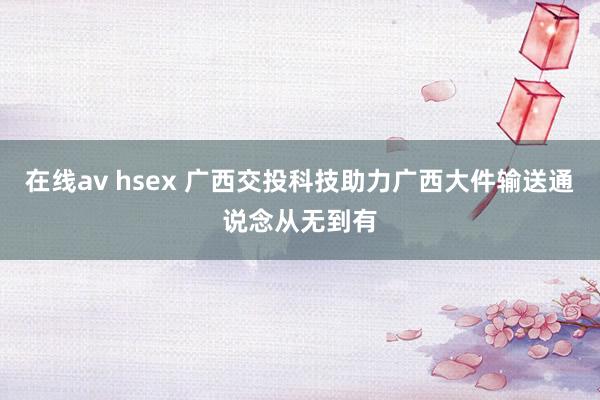 在线av hsex 广西交投科技助力广西大件输送通说念从无到有