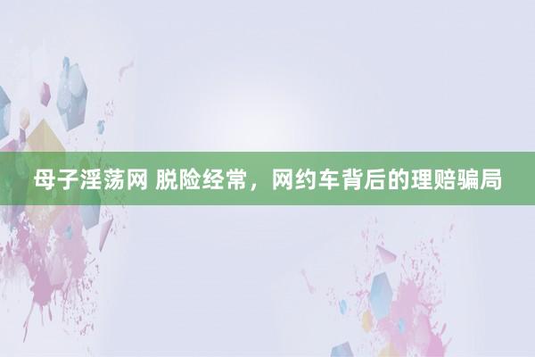 母子淫荡网 脱险经常，网约车背后的理赔骗局