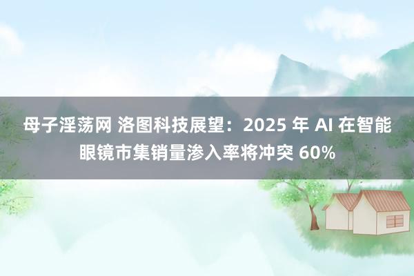 母子淫荡网 洛图科技展望：2025 年 AI 在智能眼镜市集销量渗入率将冲突 60%