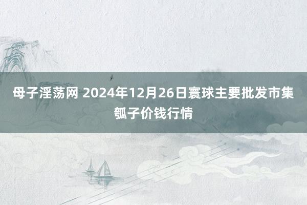 母子淫荡网 2024年12月26日寰球主要批发市集瓠子价钱行情