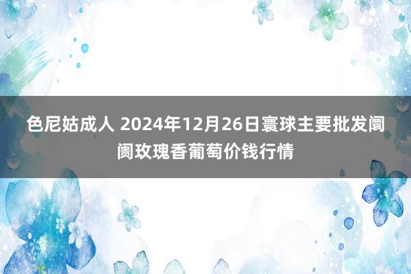 色尼姑成人 2024年12月26日寰球主要批发阛阓玫瑰香葡萄价钱行情