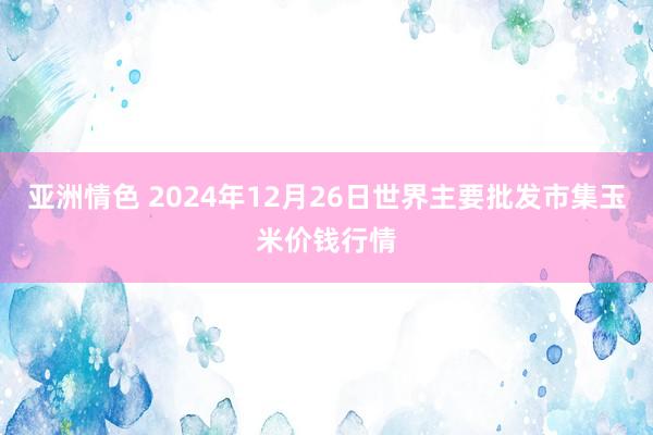 亚洲情色 2024年12月26日世界主要批发市集玉米价钱行情