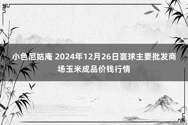 小色尼姑庵 2024年12月26日寰球主要批发商场玉米成品价钱行情