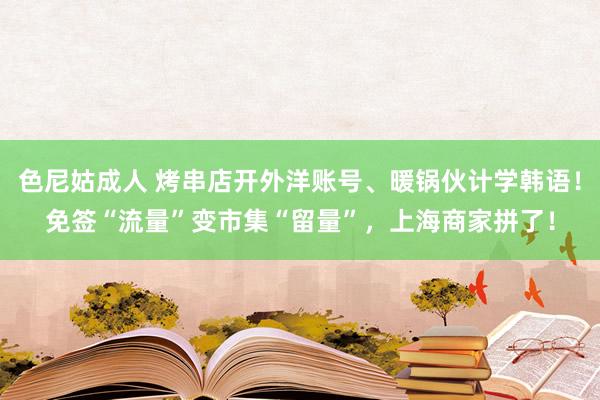 色尼姑成人 烤串店开外洋账号、暖锅伙计学韩语！免签“流量”变市集“留量”，上海商家拼了！