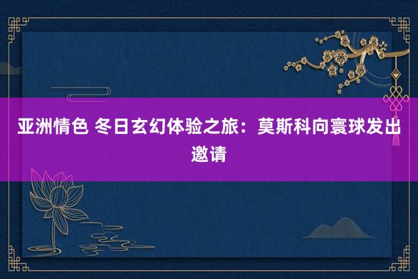 亚洲情色 冬日玄幻体验之旅：莫斯科向寰球发出邀请