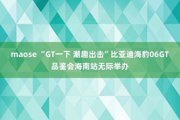 maose “GT一下 潮趣出击”比亚迪海豹06GT品鉴会海南站无际举办