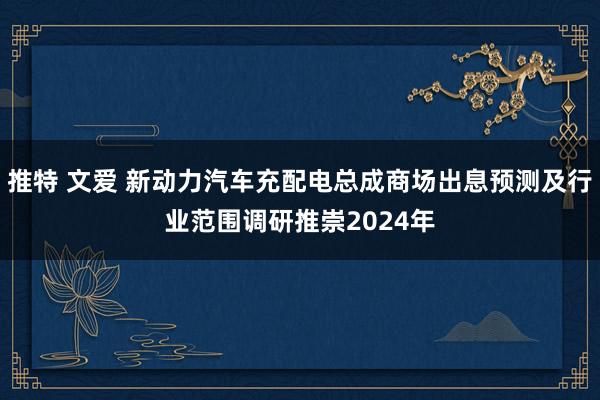 推特 文爱 新动力汽车充配电总成商场出息预测及行业范围调研推崇2024年