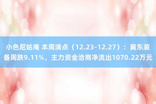 小色尼姑庵 本周清点（12.23-12.27）：冀东装备周跌9.11%，主力资金洽商净流出1070.22万元