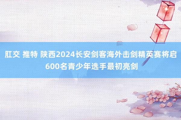 肛交 推特 陕西2024长安剑客海外击剑精英赛将启 600名青少年选手最初亮剑