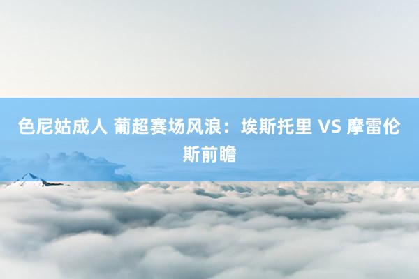 色尼姑成人 葡超赛场风浪：埃斯托里 VS 摩雷伦斯前瞻