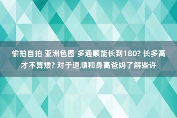 偷拍自拍 亚洲色图 多通顺能长到180? 长多高才不算矮? 对于通顺和身高爸妈了解些许