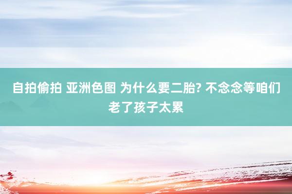 自拍偷拍 亚洲色图 为什么要二胎? 不念念等咱们老了孩子太累