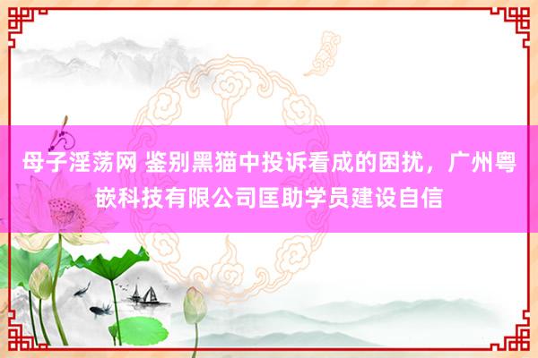 母子淫荡网 鉴别黑猫中投诉看成的困扰，广州粤嵌科技有限公司匡助学员建设自信