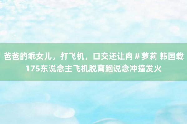 爸爸的乖女儿，打飞机，口交还让禸＃萝莉 韩国载175东说念主飞机脱离跑说念冲撞发火