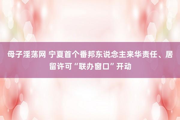 母子淫荡网 宁夏首个番邦东说念主来华责任、居留许可“联办窗口”开动