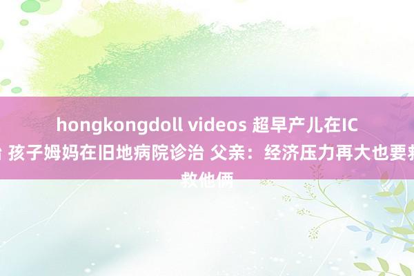 hongkongdoll videos 超早产儿在ICU救治 孩子姆妈在旧地病院诊治 父亲：经济压力再大也要救他俩