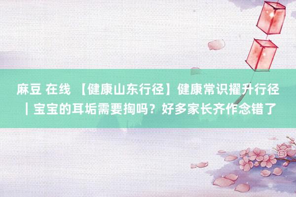 麻豆 在线 【健康山东行径】健康常识擢升行径｜宝宝的耳垢需要掏吗？好多家长齐作念错了